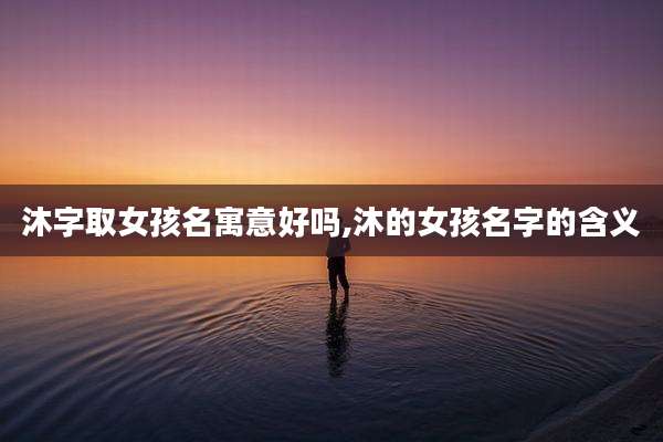 沐字取女孩名寓意好吗,沐的女孩名字的含义