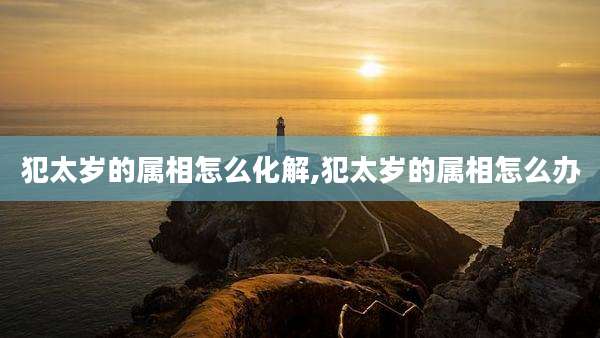 犯太岁的属相怎么化解,犯太岁的属相怎么办