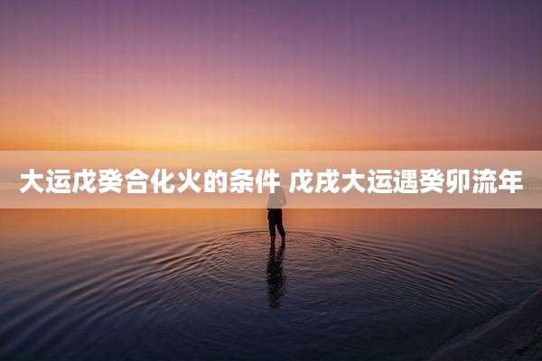 大运戊癸合化火的条件 戊戌大运遇癸卯流年