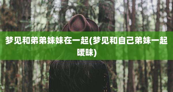 梦见和弟弟妹妹在一起(梦见和自己弟妹一起暧昧)