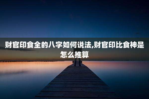 财官印食全的八字如何说法,财官印比食神是怎么推算