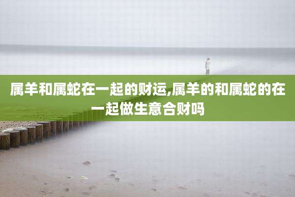 属羊和属蛇在一起的财运,属羊的和属蛇的在一起做生意合财吗