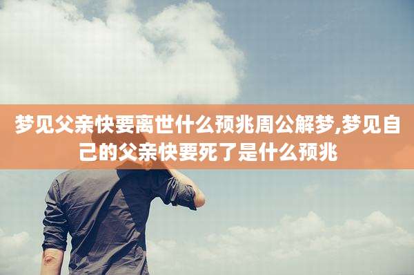 梦见父亲快要离世什么预兆周公解梦,梦见自己的父亲快要死了是什么预兆