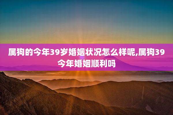 属狗的今年39岁婚姻状况怎么样呢,属狗39今年婚姻顺利吗
