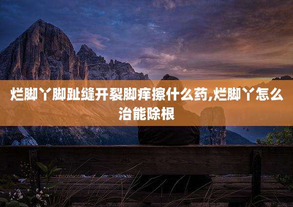 烂脚丫脚趾缝开裂脚痒擦什么药,烂脚丫怎么治能除根