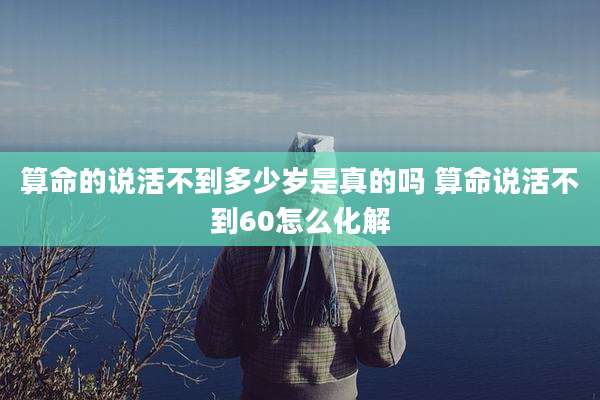 算命的说活不到多少岁是真的吗 算命说活不到60怎么化解