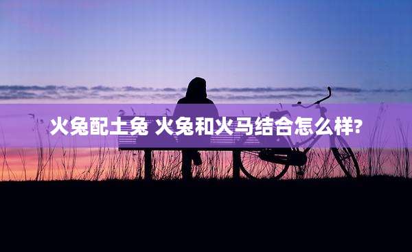 火兔配土兔 火兔和火马结合怎么样?