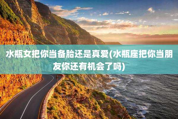 水瓶女把你当备胎还是真爱(水瓶座把你当朋友你还有机会了吗)