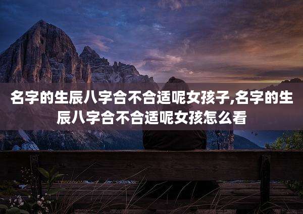 名字的生辰八字合不合适呢女孩子,名字的生辰八字合不合适呢女孩怎么看