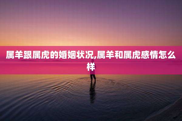 属羊跟属虎的婚姻状况,属羊和属虎感情怎么样