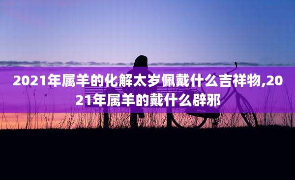 2021年属羊的化解太岁佩戴什么吉祥物,2021年属羊的戴什么辟邪