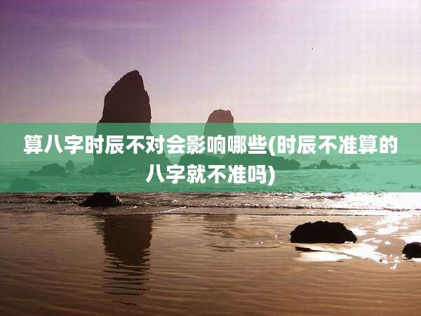 算八字时辰不对会影响哪些(时辰不准算的八字就不准吗)