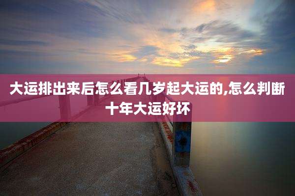 大运排出来后怎么看几岁起大运的,怎么判断十年大运好坏