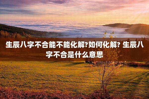 生辰八字不合能不能化解?如何化解? 生辰八字不合是什么意思
