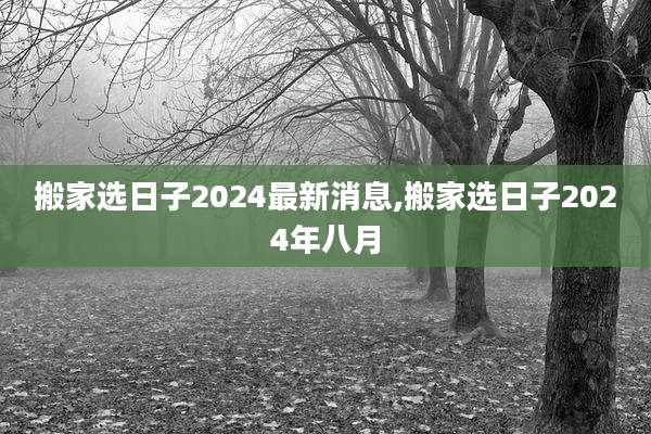 搬家选日子2024最新消息,搬家选日子2024年八月