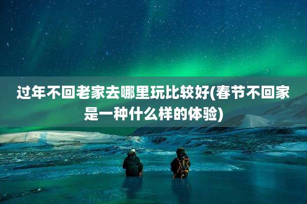过年不回老家去哪里玩比较好(春节不回家是一种什么样的体验)
