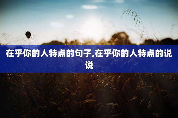 在乎你的人特点的句子,在乎你的人特点的说说
