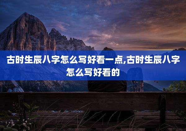 古时生辰八字怎么写好看一点,古时生辰八字怎么写好看的