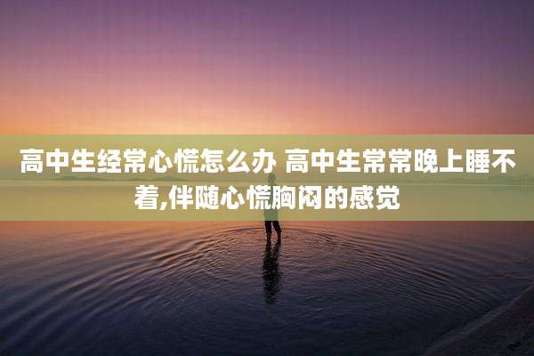 高中生经常心慌怎么办 高中生常常晚上睡不着,伴随心慌胸闷的感觉