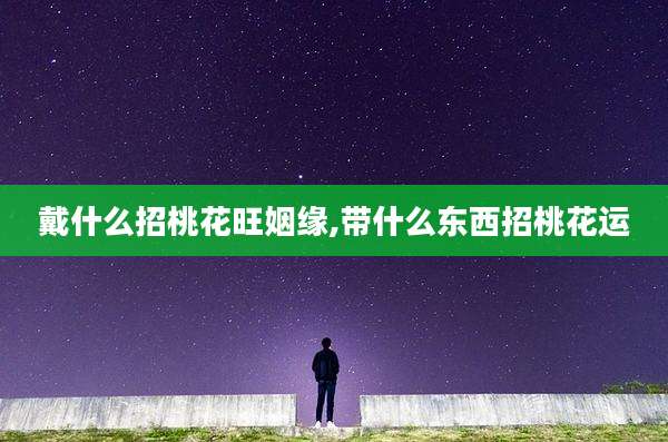 戴什么招桃花旺姻缘,带什么东西招桃花运