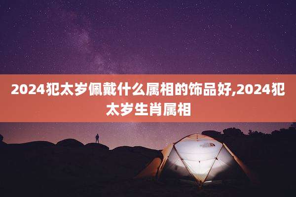 2024犯太岁佩戴什么属相的饰品好,2024犯太岁生肖属相