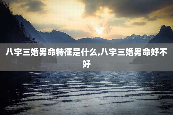 八字三婚男命特征是什么,八字三婚男命好不好