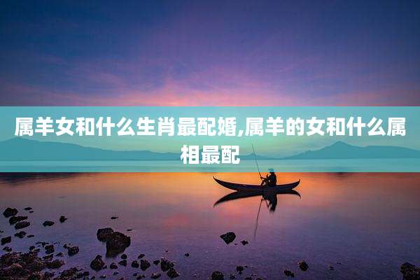 属羊女和什么生肖最配婚,属羊的女和什么属相最配