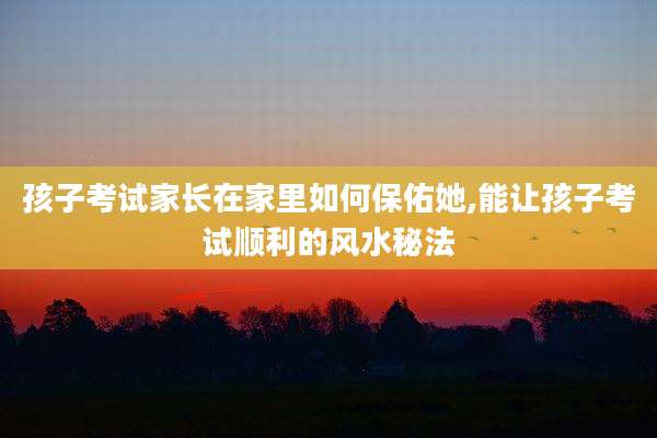 孩子考试家长在家里如何保佑她,能让孩子考试顺利的风水秘法