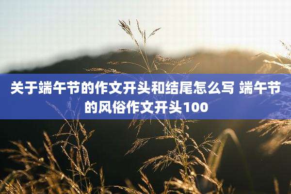 关于端午节的作文开头和结尾怎么写 端午节的风俗作文开头100