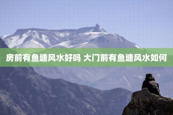 房前有鱼塘风水好吗 大门前有鱼塘风水如何