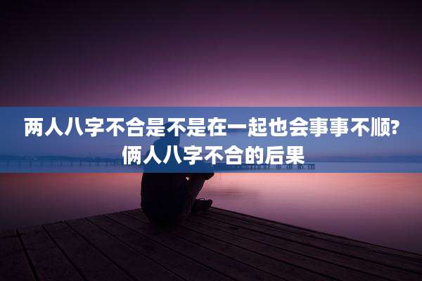 两人八字不合是不是在一起也会事事不顺? 俩人八字不合的后果