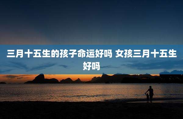 三月十五生的孩子命运好吗 女孩三月十五生好吗