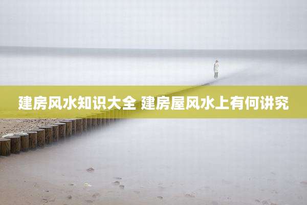 建房风水知识大全 建房屋风水上有何讲究