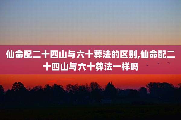 仙命配二十四山与六十葬法的区别,仙命配二十四山与六十葬法一样吗