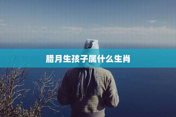腊月生孩子属什么生肖