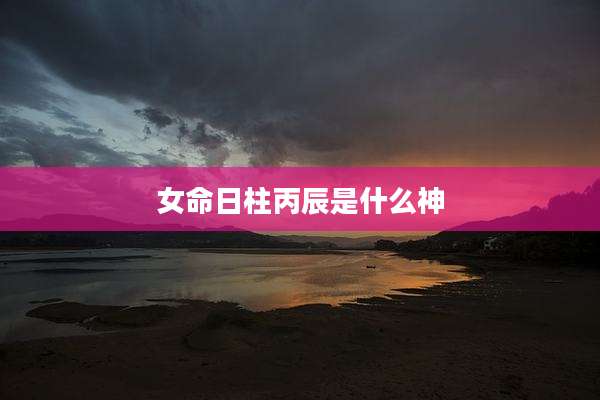 女命日柱丙辰是什么神