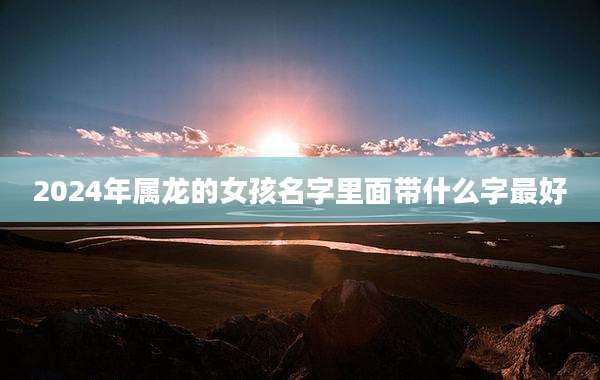 2024年属龙的女孩名字里面带什么字最好
