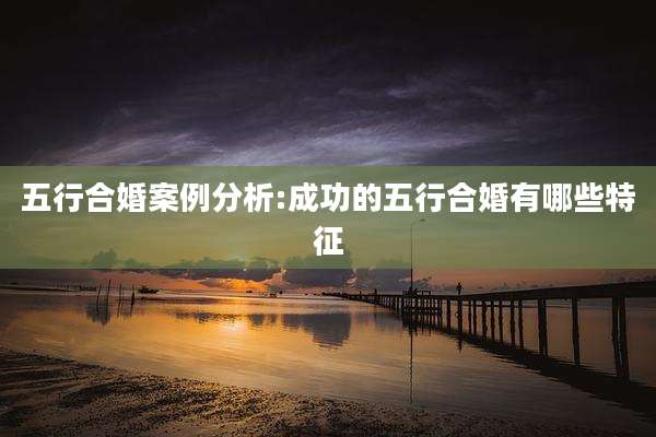 五行合婚案例分析:成功的五行合婚有哪些特征