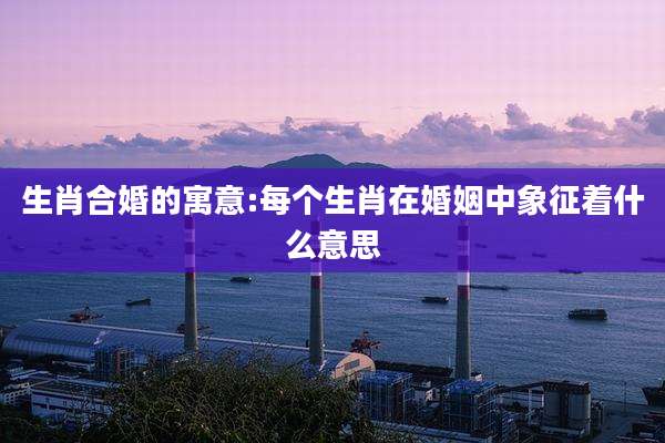 生肖合婚的寓意:每个生肖在婚姻中象征着什么意思