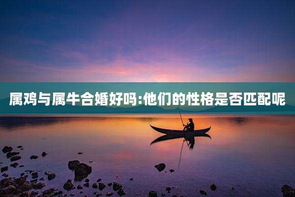 属鸡与属牛合婚好吗:他们的性格是否匹配呢
