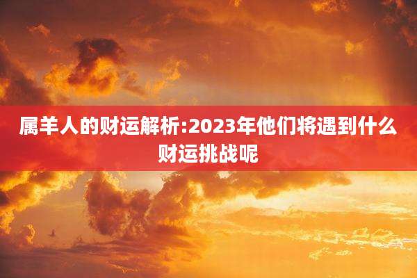 属羊人的财运解析:2023年他们将遇到什么财运挑战呢