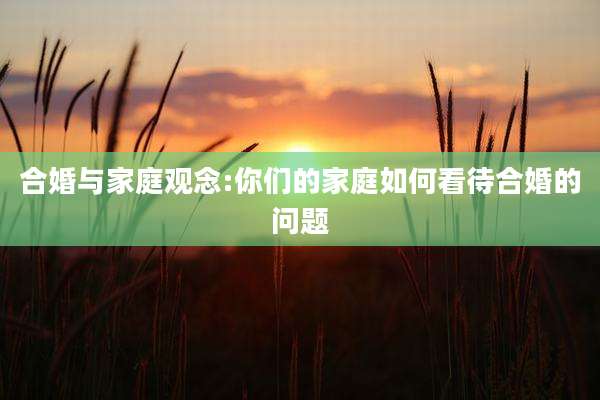 合婚与家庭观念:你们的家庭如何看待合婚的问题