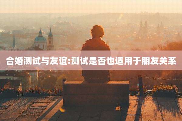 合婚测试与友谊:测试是否也适用于朋友关系