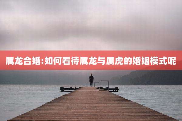 属龙合婚:如何看待属龙与属虎的婚姻模式呢