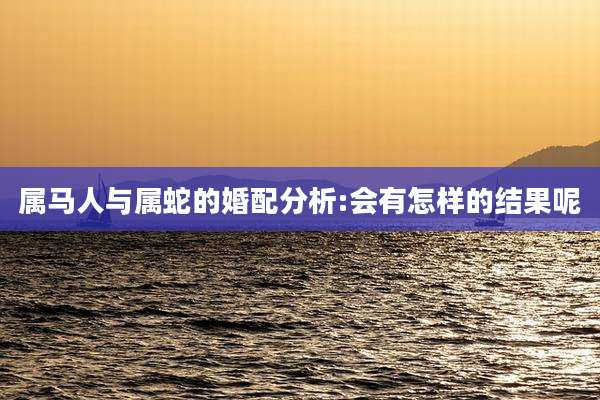 属马人与属蛇的婚配分析:会有怎样的结果呢