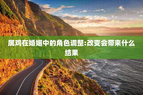 属鸡在婚姻中的角色调整:改变会带来什么结果