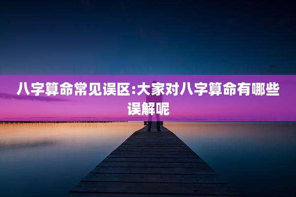 八字算命常见误区:大家对八字算命有哪些误解呢