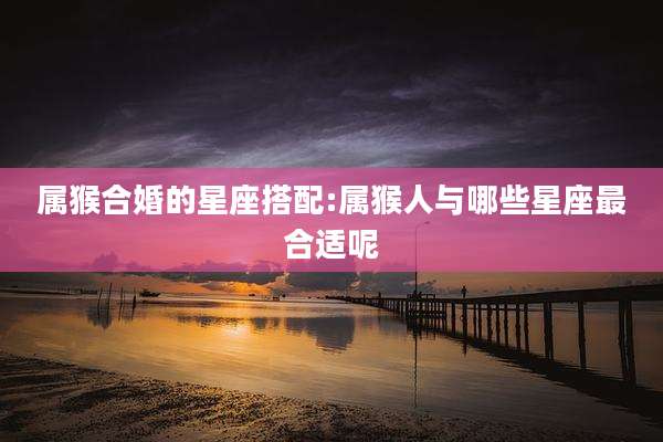 属猴合婚的星座搭配:属猴人与哪些星座最合适呢