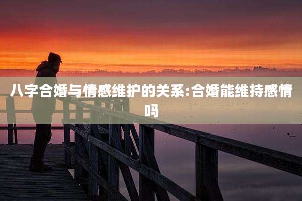 八字合婚与情感维护的关系:合婚能维持感情吗