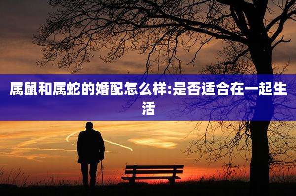 属鼠和属蛇的婚配怎么样:是否适合在一起生活